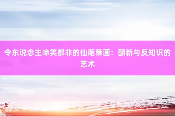 令东说念主啼笑都非的仙葩策画：翻新与反知识的艺术